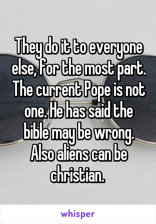 They do it to everyone else, for the most part. The current Pope is not one. He has said the bible may be wrong. Also aliens can be christian. 