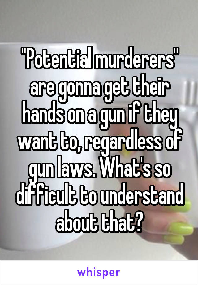 "Potential murderers" are gonna get their hands on a gun if they want to, regardless of gun laws. What's so difficult to understand about that?