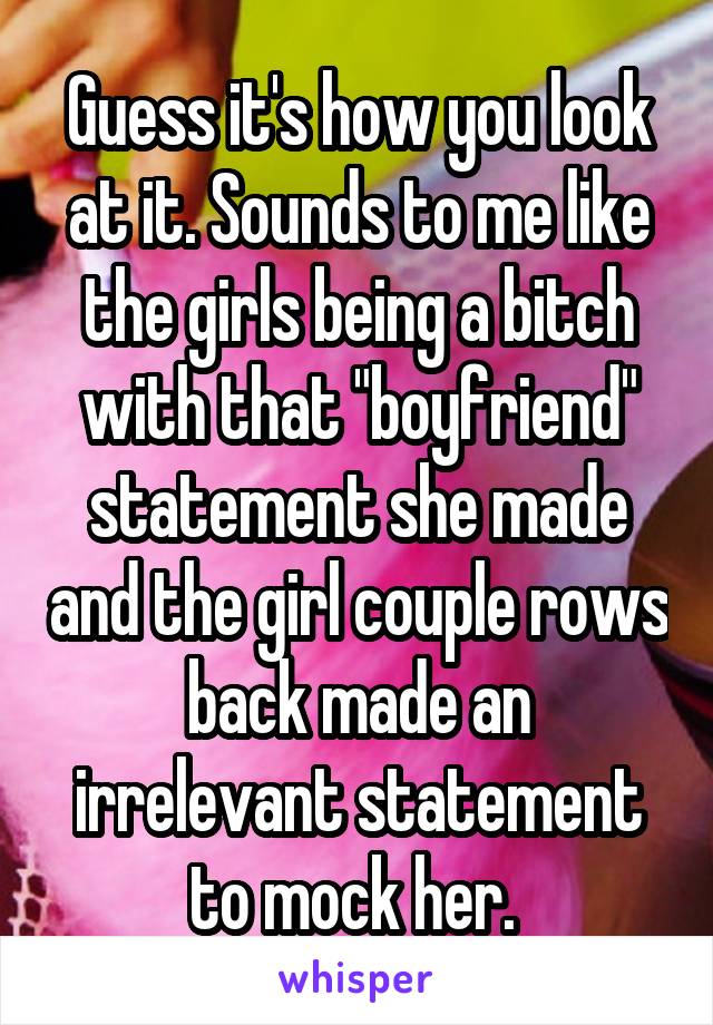 Guess it's how you look at it. Sounds to me like the girls being a bitch with that "boyfriend" statement she made and the girl couple rows back made an irrelevant statement to mock her. 