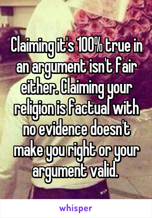 Claiming it's 100% true in an argument isn't fair either. Claiming your religion is factual with no evidence doesn't make you right or your argument valid. 