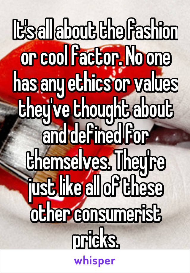 It's all about the fashion or cool factor. No one has any ethics or values they've thought about and defined for themselves. They're just like all of these other consumerist pricks.