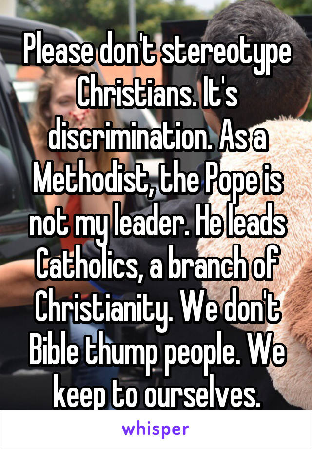 Please don't stereotype Christians. It's discrimination. As a Methodist, the Pope is not my leader. He leads Catholics, a branch of Christianity. We don't Bible thump people. We keep to ourselves.