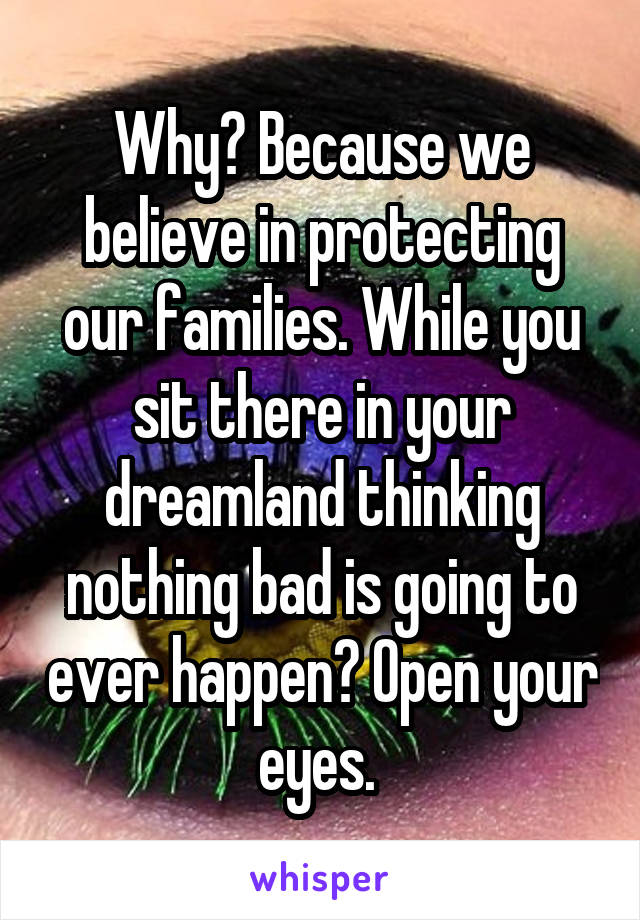 Why? Because we believe in protecting our families. While you sit there in your dreamland thinking nothing bad is going to ever happen? Open your eyes. 