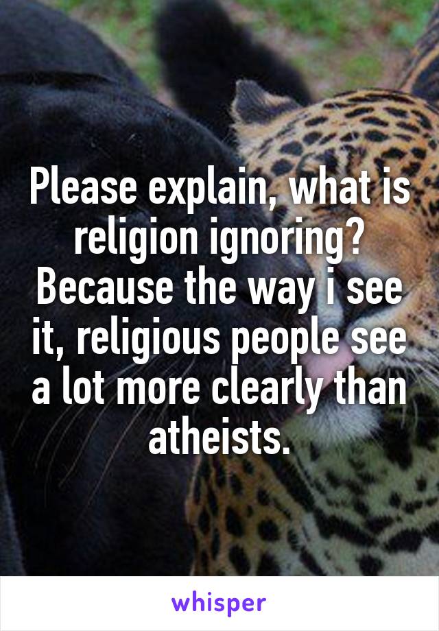 Please explain, what is religion ignoring? Because the way i see it, religious people see a lot more clearly than atheists.