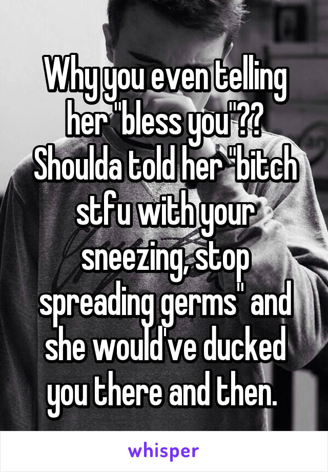 Why you even telling her "bless you"?? Shoulda told her "bitch stfu with your sneezing, stop spreading germs" and she would've ducked you there and then. 