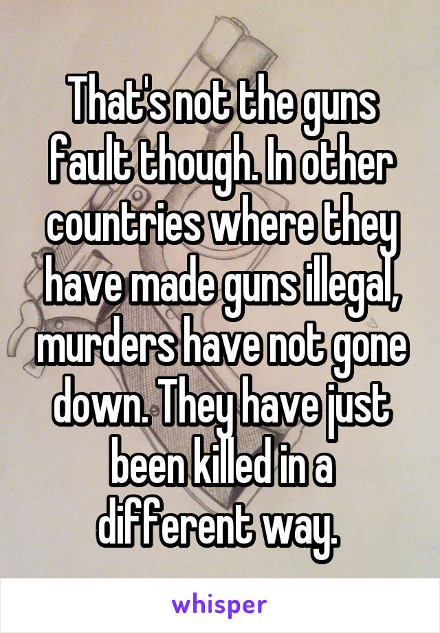 That's not the guns fault though. In other countries where they have made guns illegal, murders have not gone down. They have just been killed in a different way. 