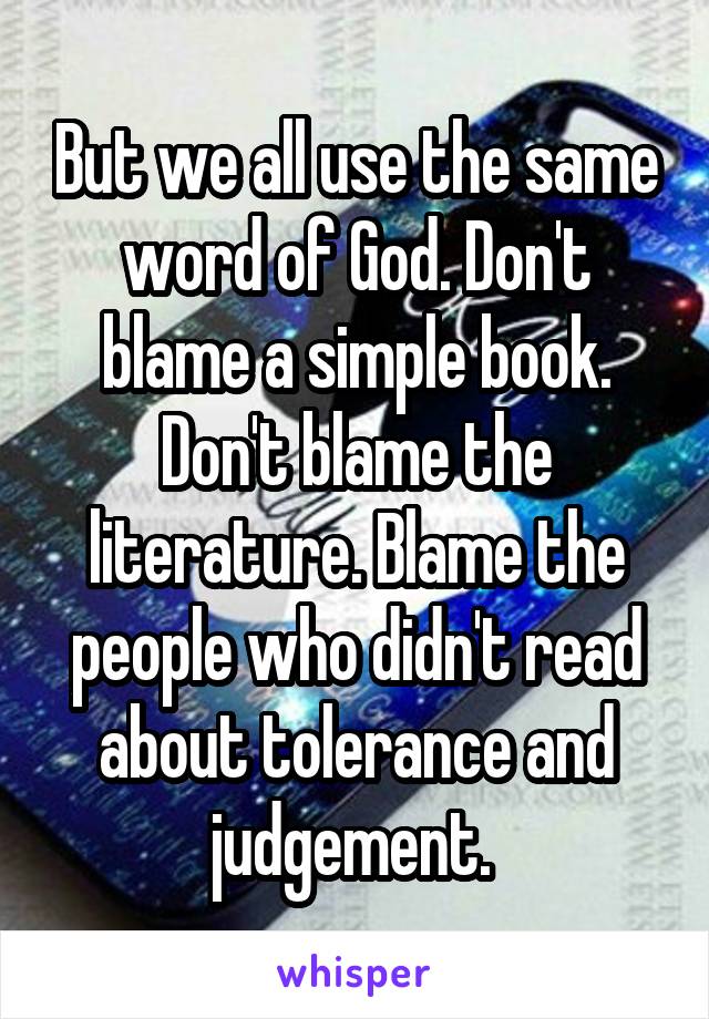 But we all use the same word of God. Don't blame a simple book. Don't blame the literature. Blame the people who didn't read about tolerance and judgement. 