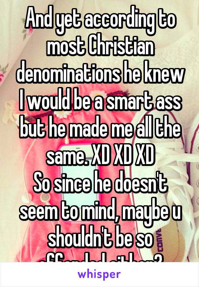 And yet according to most Christian denominations he knew I would be a smart ass but he made me all the same. XD XD XD
So since he doesn't seem to mind, maybe u shouldn't be so offended either?