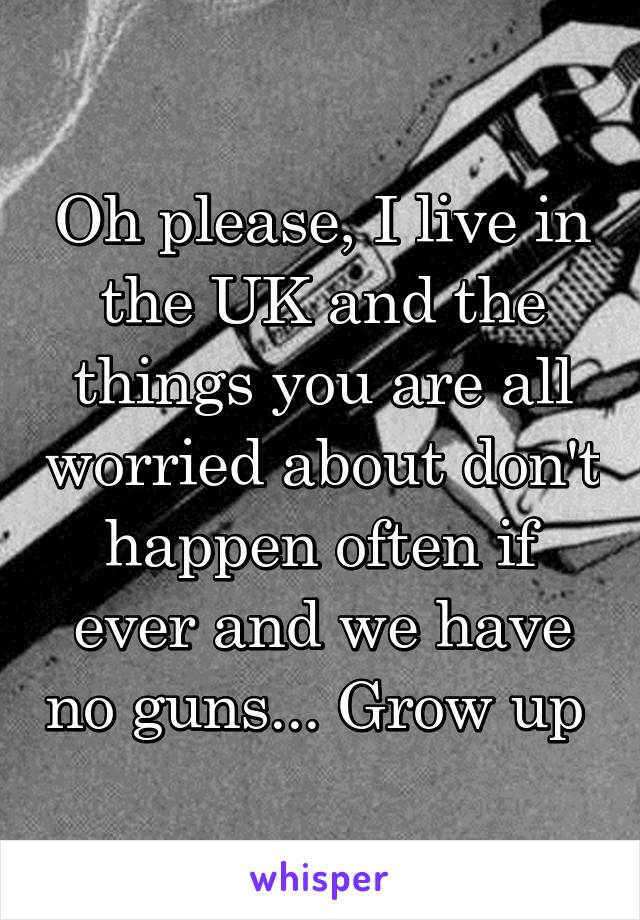 Oh please, I live in the UK and the things you are all worried about don't happen often if ever and we have no guns... Grow up 