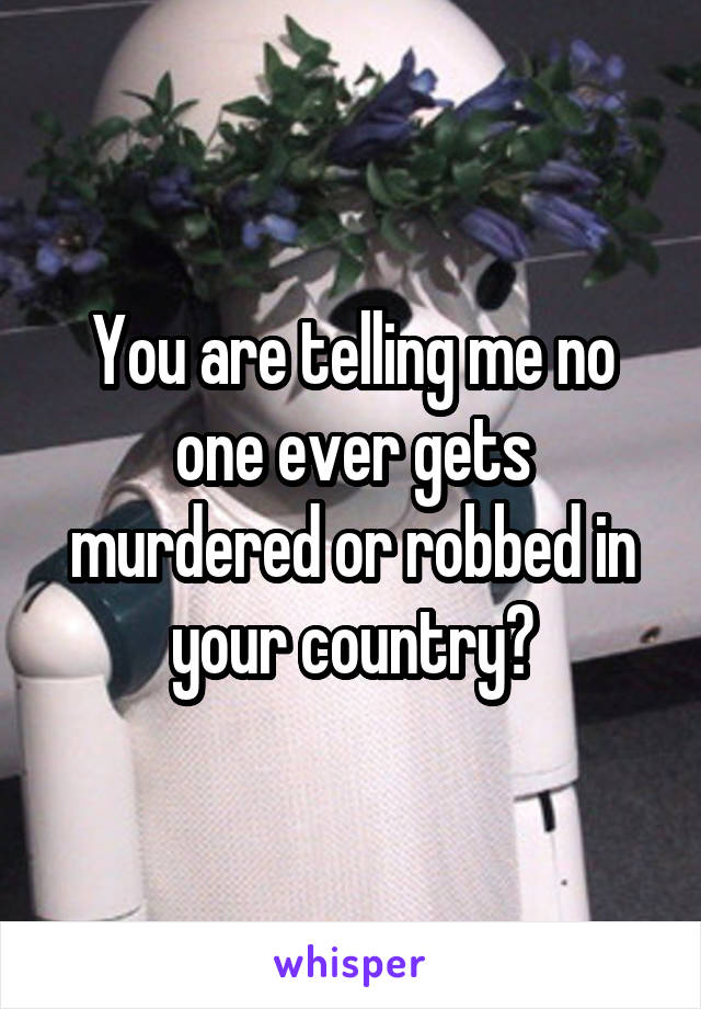 You are telling me no one ever gets murdered or robbed in your country?