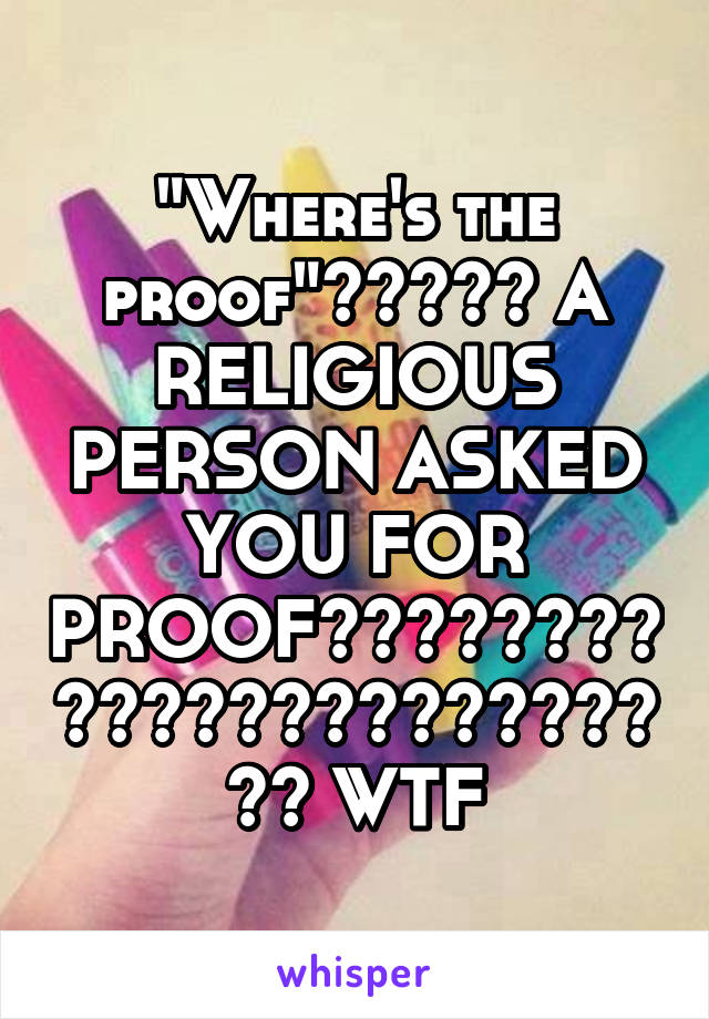 "Where's the proof"????? A RELIGIOUS PERSON ASKED YOU FOR PROOF???????????????????????? WTF