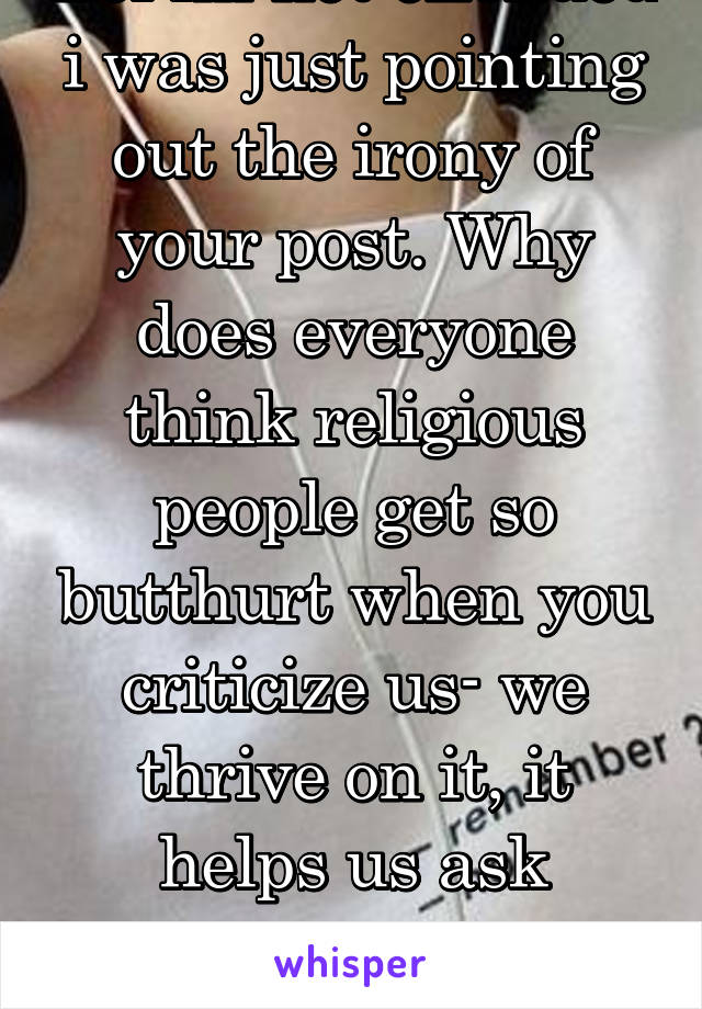 Lol im not offended i was just pointing out the irony of your post. Why does everyone think religious people get so butthurt when you criticize us- we thrive on it, it helps us ask questions and learn