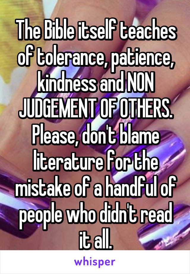 The Bible itself teaches of tolerance, patience, kindness and NON JUDGEMENT OF OTHERS. Please, don't blame literature for the mistake of a handful of people who didn't read it all.