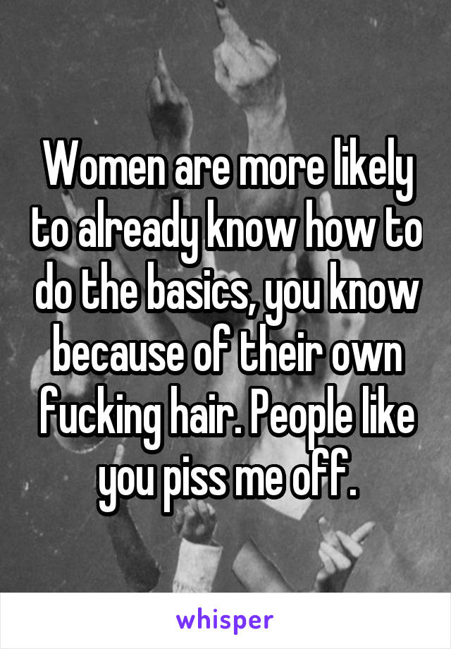 Women are more likely to already know how to do the basics, you know because of their own fucking hair. People like you piss me off.