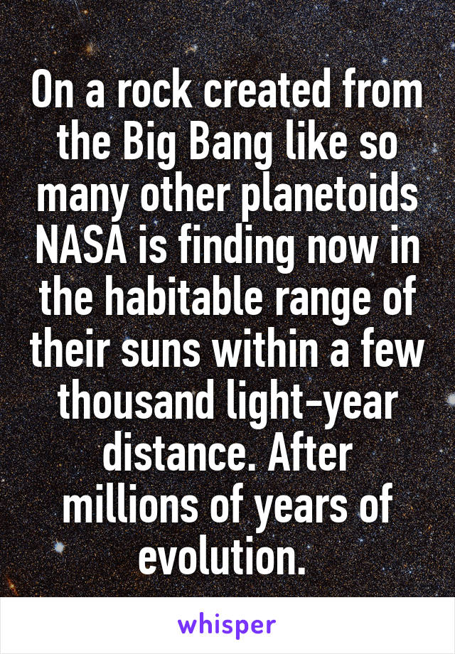 On a rock created from the Big Bang like so many other planetoids NASA is finding now in the habitable range of their suns within a few thousand light-year distance. After millions of years of evolution. 