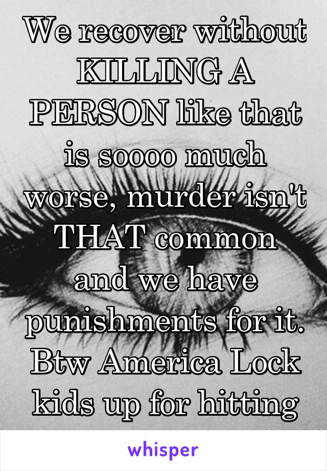 We recover without KILLING A PERSON like that is soooo much worse, murder isn't THAT common and we have punishments for it. Btw America Lock kids up for hitting teachers your crazy