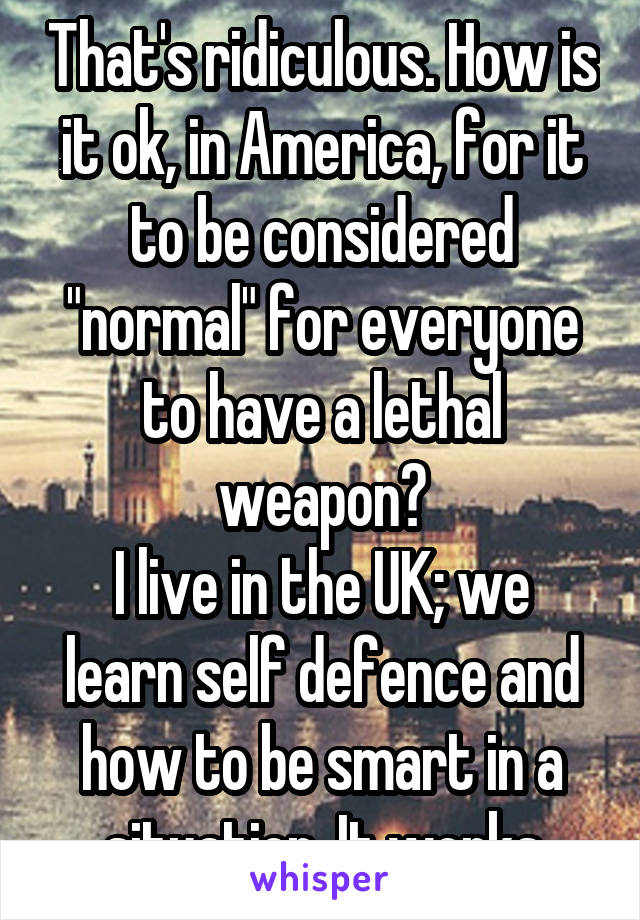 That's ridiculous. How is it ok, in America, for it to be considered "normal" for everyone to have a lethal weapon?
I live in the UK; we learn self defence and how to be smart in a situation. It works