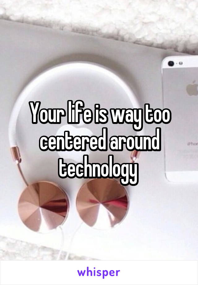 Your life is way too centered around technology 