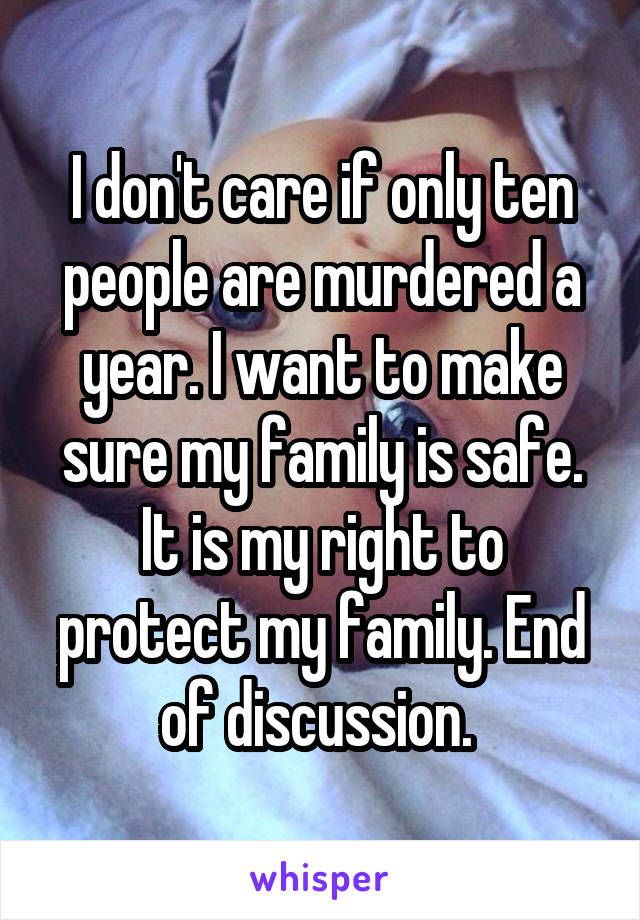 I don't care if only ten people are murdered a year. I want to make sure my family is safe. It is my right to protect my family. End of discussion. 