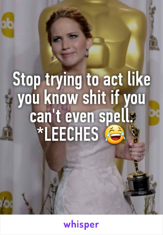 Stop trying to act like you know shit if you can't even spell. *LEECHES 😂