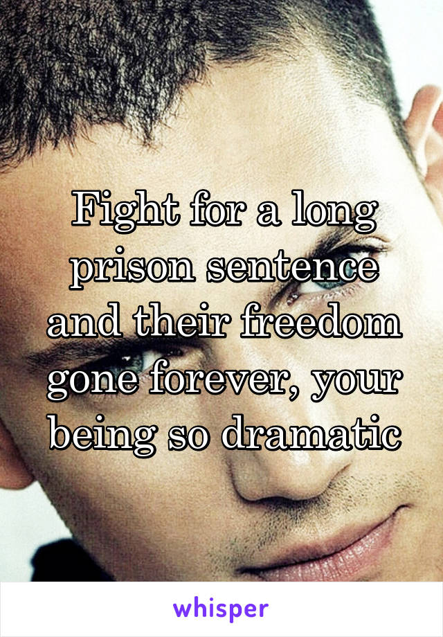 Fight for a long prison sentence and their freedom gone forever, your being so dramatic