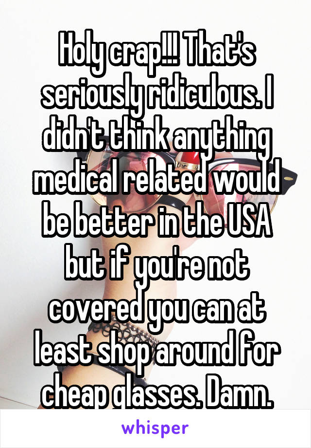 Holy crap!!! That's seriously ridiculous. I didn't think anything medical related would be better in the USA but if you're not covered you can at least shop around for cheap glasses. Damn.