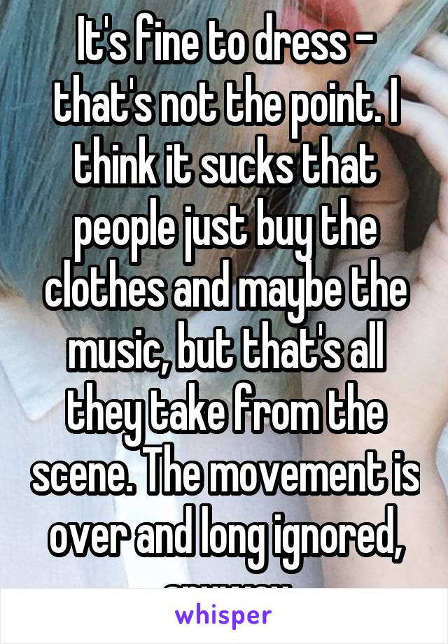 It's fine to dress - that's not the point. I think it sucks that people just buy the clothes and maybe the music, but that's all they take from the scene. The movement is over and long ignored, anyway