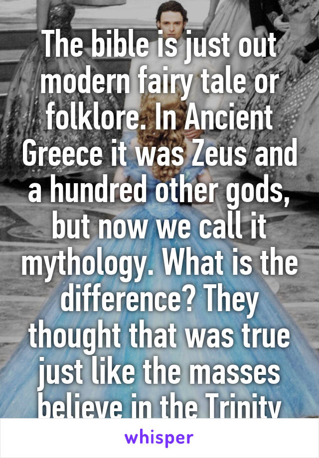 The bible is just out modern fairy tale or folklore. In Ancient Greece it was Zeus and a hundred other gods, but now we call it mythology. What is the difference? They thought that was true just like the masses believe in the Trinity