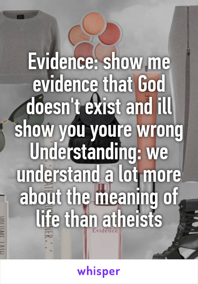 Evidence: show me evidence that God doesn't exist and ill show you youre wrong
Understanding: we understand a lot more about the meaning of life than atheists