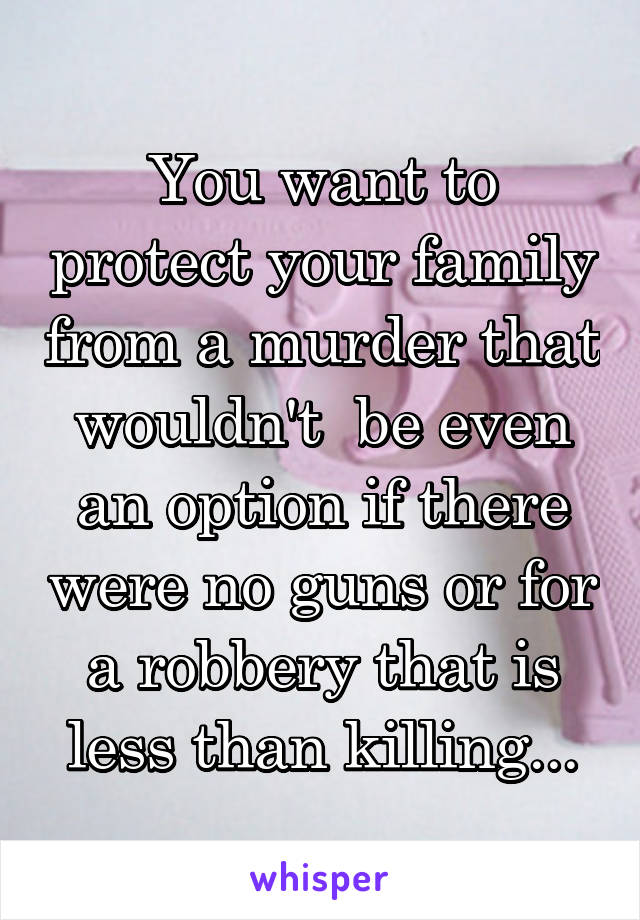 You want to protect your family from a murder that wouldn't  be even an option if there were no guns or for a robbery that is less than killing...