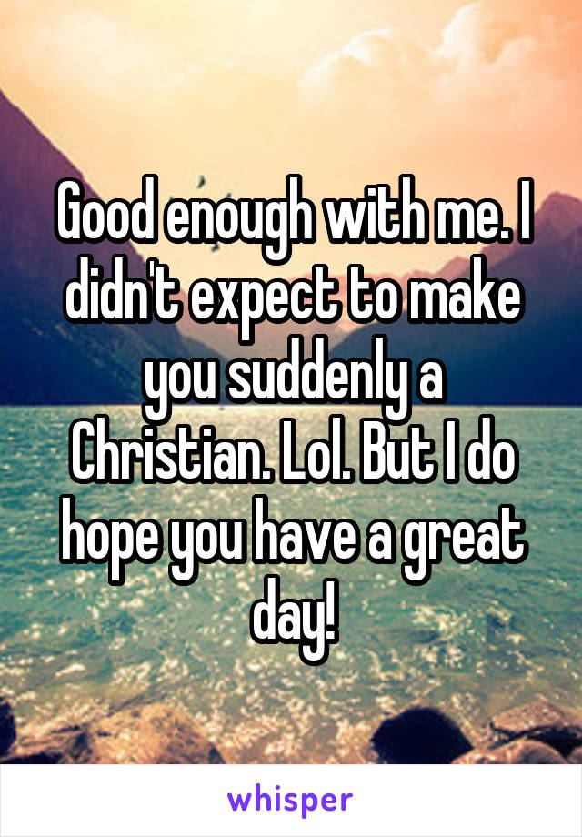 Good enough with me. I didn't expect to make you suddenly a Christian. Lol. But I do hope you have a great day!