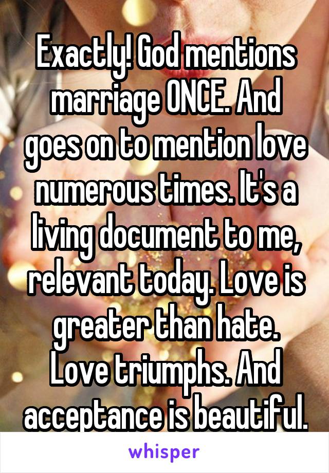 Exactly! God mentions marriage ONCE. And goes on to mention love numerous times. It's a living document to me, relevant today. Love is greater than hate. Love triumphs. And acceptance is beautiful.