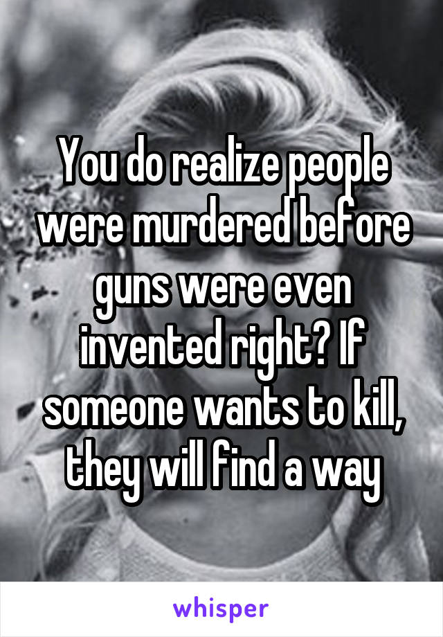 You do realize people were murdered before guns were even invented right? If someone wants to kill, they will find a way