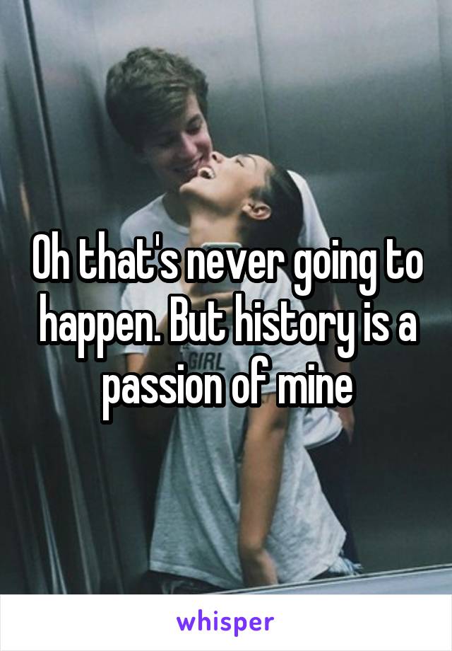 Oh that's never going to happen. But history is a passion of mine