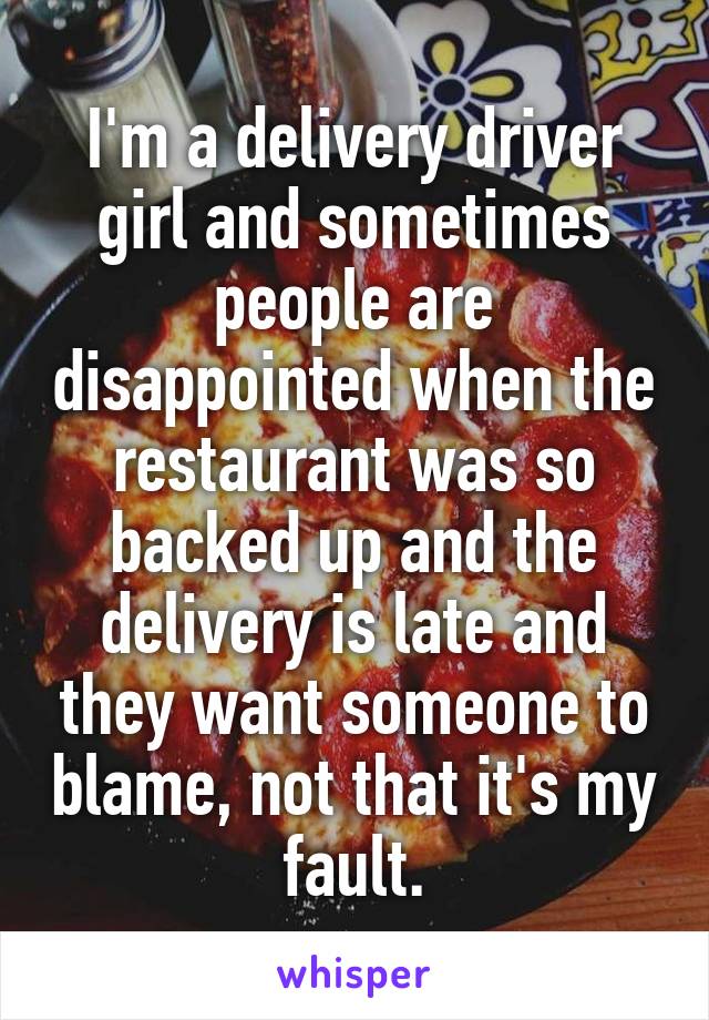 I'm a delivery driver girl and sometimes people are disappointed when the restaurant was so backed up and the delivery is late and they want someone to blame, not that it's my fault.