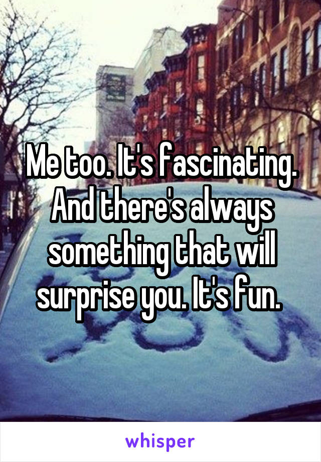 Me too. It's fascinating. And there's always something that will surprise you. It's fun. 