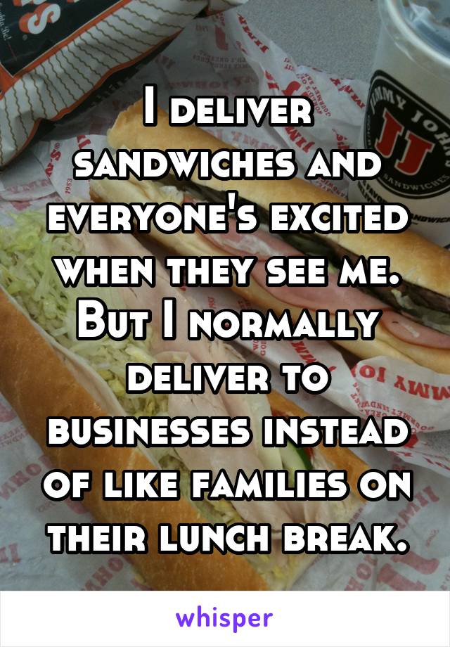 I deliver sandwiches and everyone's excited when they see me. But I normally deliver to businesses instead of like families on their lunch break.