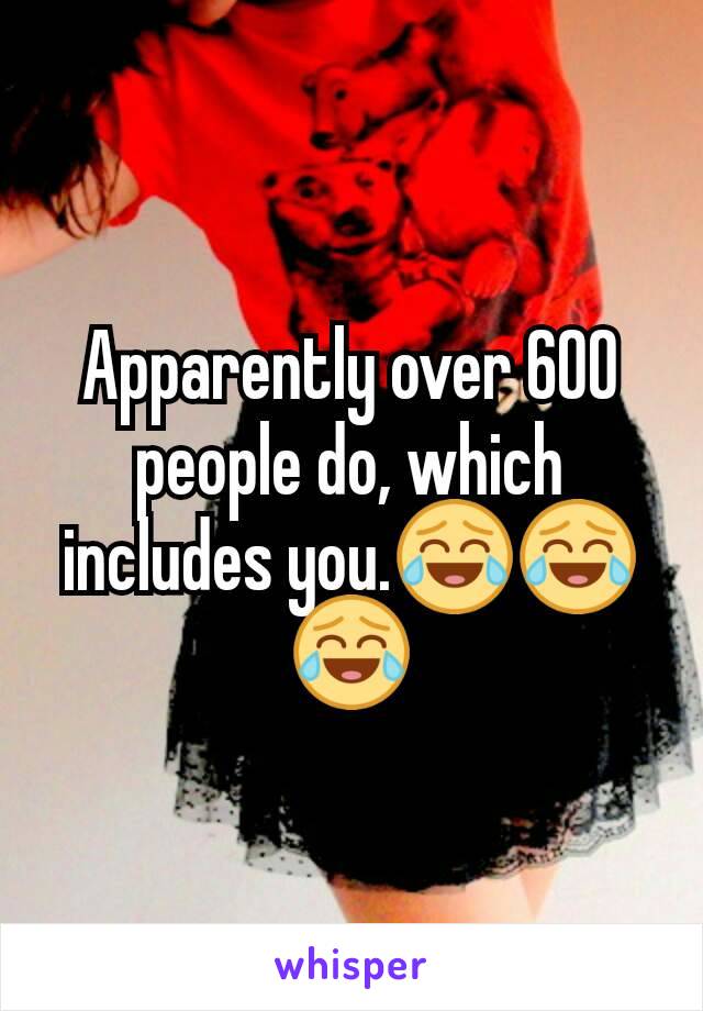 Apparently over 600 people do, which includes you.😂😂😂