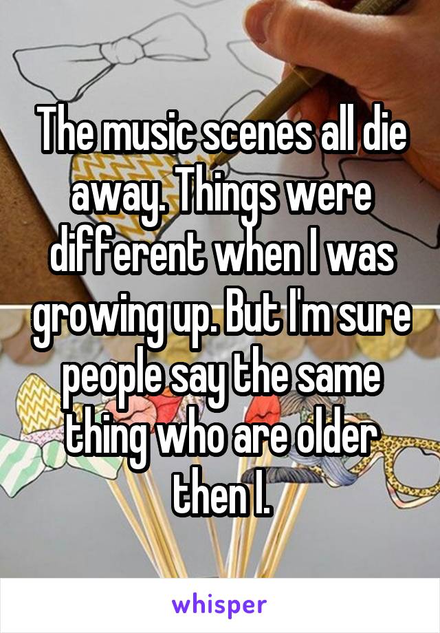 The music scenes all die away. Things were different when I was growing up. But I'm sure people say the same thing who are older then I.