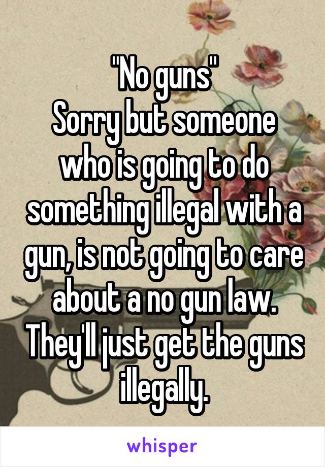 "No guns"
Sorry but someone who is going to do something illegal with a gun, is not going to care about a no gun law. They'll just get the guns illegally.