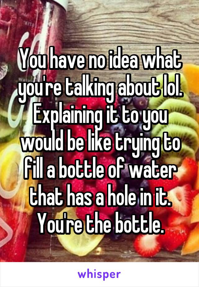 You have no idea what you're talking about lol. Explaining it to you would be like trying to fill a bottle of water that has a hole in it. You're the bottle.