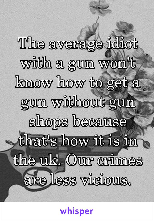 The average idiot with a gun won't know how to get a gun without gun shops because that's how it is in the uk. Our crimes are less vicious.