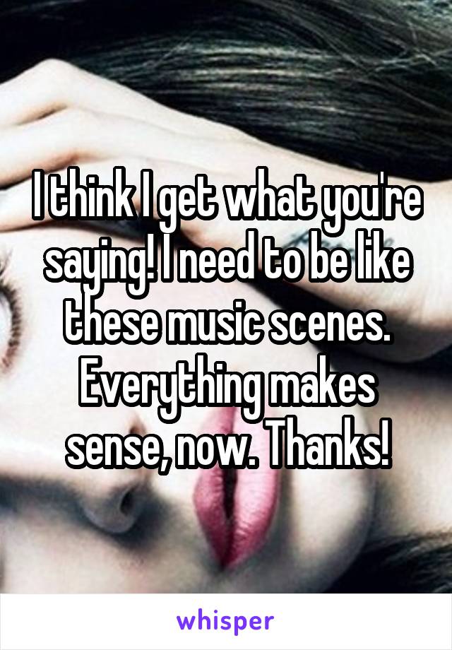 I think I get what you're saying! I need to be like these music scenes. Everything makes sense, now. Thanks!