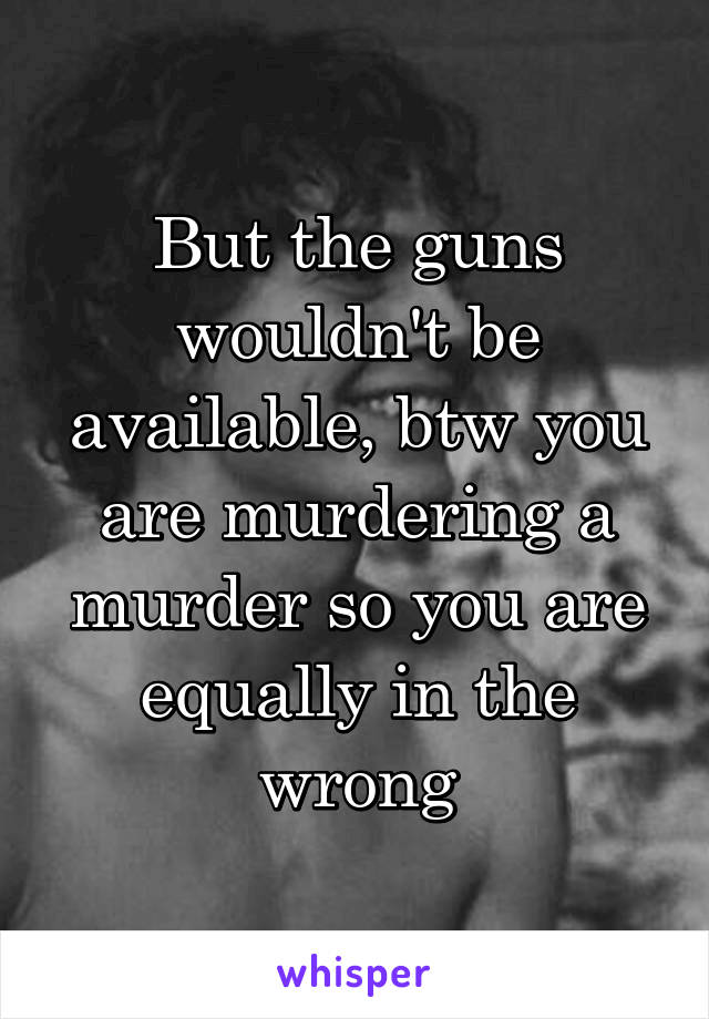 But the guns wouldn't be available, btw you are murdering a murder so you are equally in the wrong