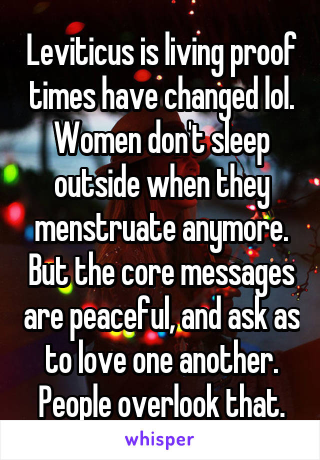 Leviticus is living proof times have changed lol. Women don't sleep outside when they menstruate anymore. But the core messages are peaceful, and ask as to love one another. People overlook that.