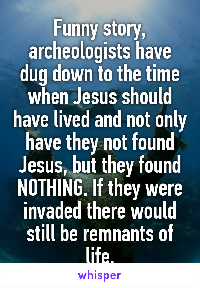 Funny story, archeologists have dug down to the time when Jesus should have lived and not only have they not found Jesus, but they found NOTHING. If they were invaded there would still be remnants of life.