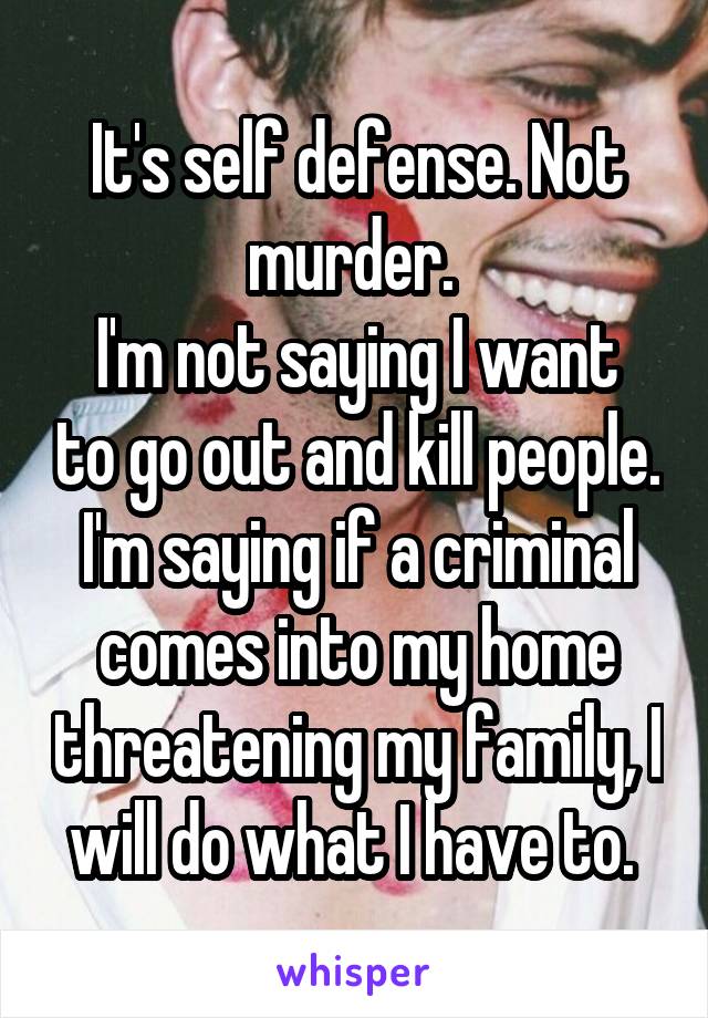 It's self defense. Not murder. 
I'm not saying I want to go out and kill people. I'm saying if a criminal comes into my home threatening my family, I will do what I have to. 