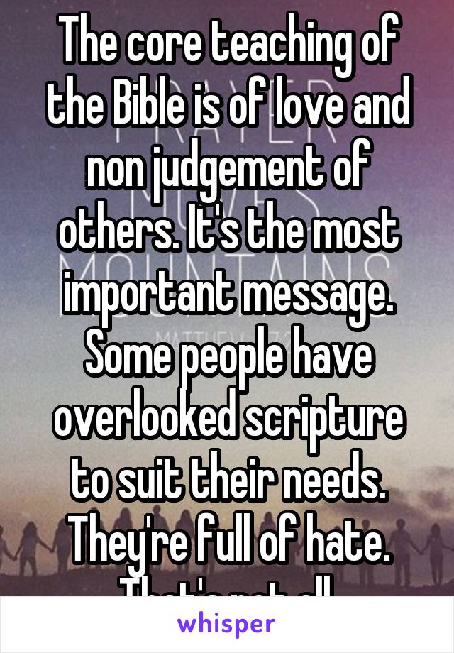 The core teaching of the Bible is of love and non judgement of others. It's the most important message. Some people have overlooked scripture to suit their needs. They're full of hate. That's not all.