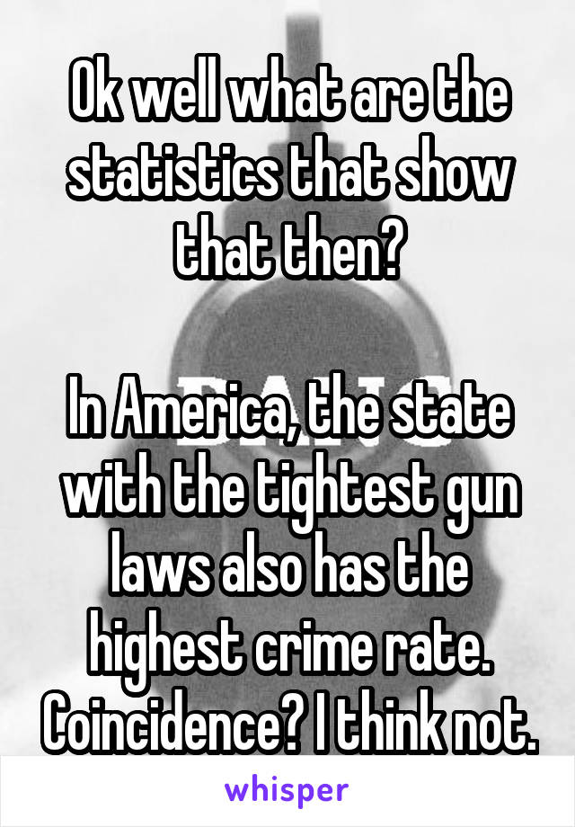 Ok well what are the statistics that show that then?

In America, the state with the tightest gun laws also has the highest crime rate. Coincidence? I think not.