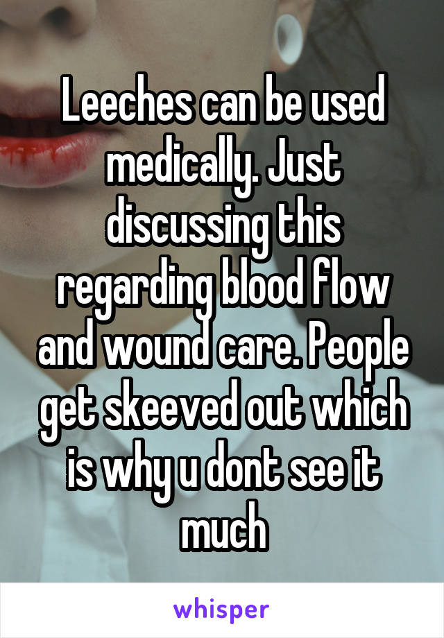 Leeches can be used medically. Just discussing this regarding blood flow and wound care. People get skeeved out which is why u dont see it much